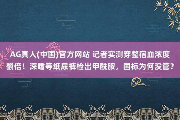 AG真人(中国)官方网站 记者实测穿整宿血浓度翻倍！深嗜等纸尿裤检出甲酰胺，国标为何没管？